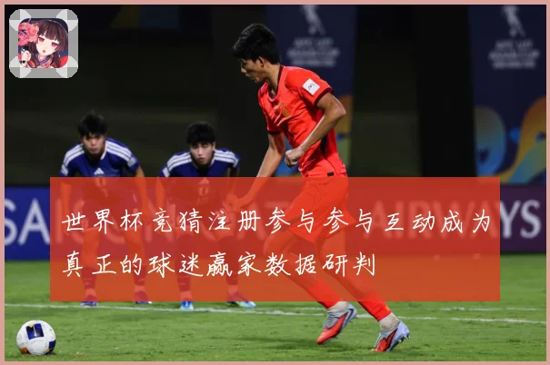 世界杯竞猜注册参与参与互动成为真正的球迷赢家数据研判