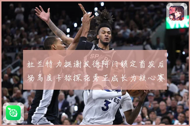 杜兰特力挺谢泼德阿门锁定首发后场乌度卡称探花秀正成长为核心赛场复盘