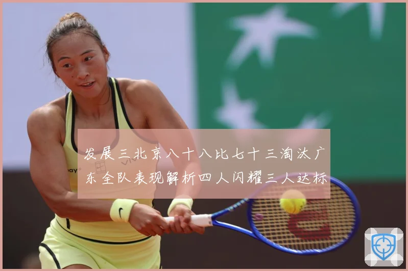 发展三北京八十八比七十三淘汰广东全队表现解析四人闪耀三人达标三赛场复盘