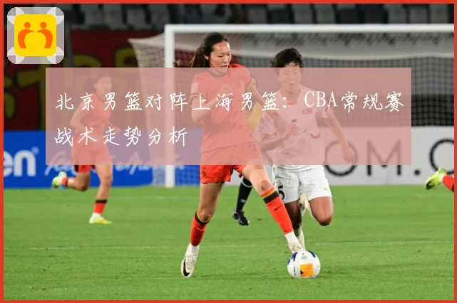北京男篮对阵上海男篮：CBA常规赛战术走势分析