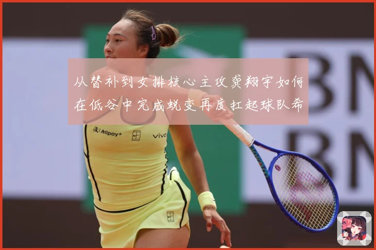 从替补到女排核心主攻龚翔宇如何在低谷中完成蜕变再度扛起球队希望解析