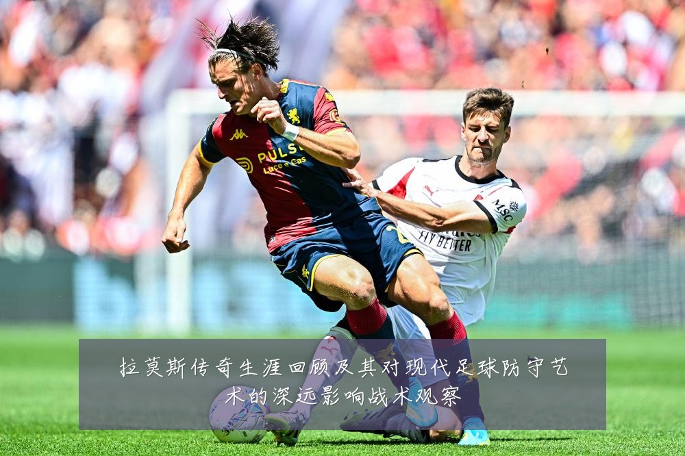 拉莫斯传奇生涯回顾及其对现代足球防守艺术的深远影响战术观察